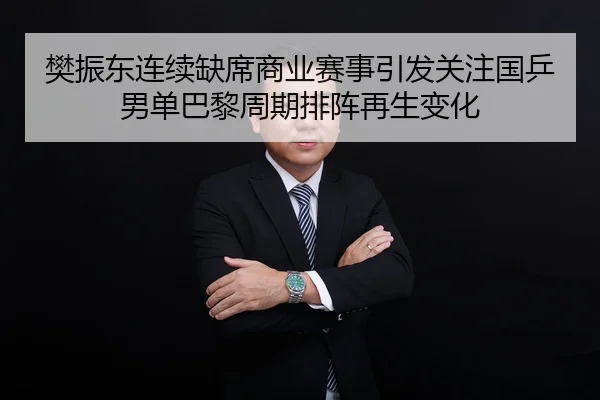 樊振东连续缺席商业赛事引发关注国乒男单巴黎周期排阵再生变化