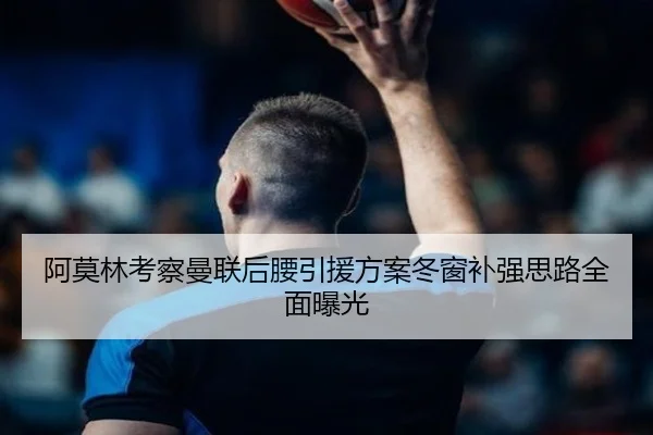 阿莫林考察曼联后腰引援方案冬窗补强思路全面曝光