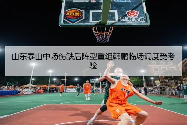 山东泰山中场伤缺后阵型重组韩鹏临场调度受考验