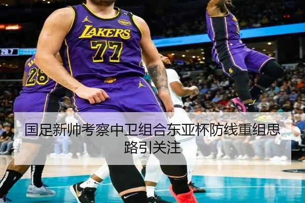 国足新帅考察中卫组合东亚杯防线重组思路引关注