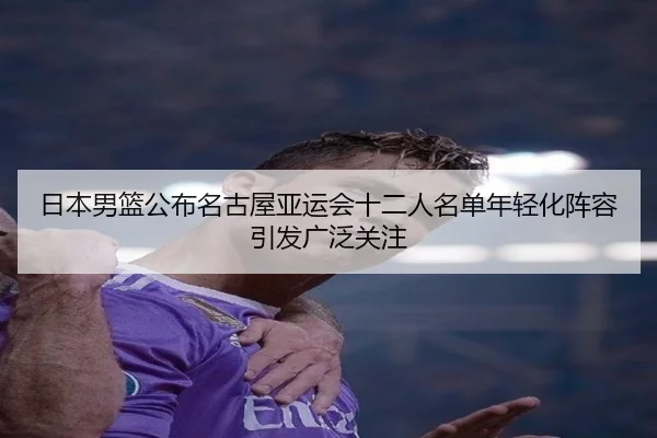 日本男篮公布名古屋亚运会十二人名单年轻化阵容引发广泛关注
